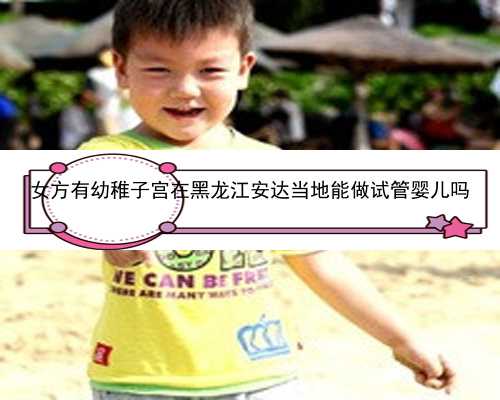 女方有幼稚子宫在黑龙江安达当地能做试管婴儿吗